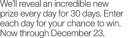 We'll reveal a new prize every day for 30 days of 30 incredible prizes. Enter now (and daily) for your chance to win. Now through December 23.